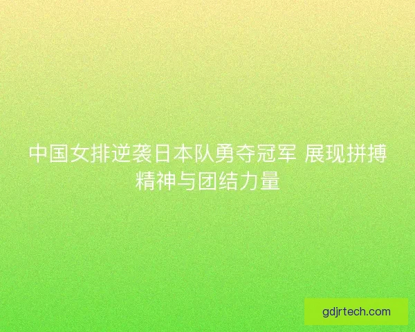 中国女排逆袭日本队勇夺冠军 展现拼搏精神与团结力量