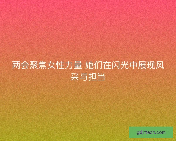 两会聚焦女性力量 她们在闪光中展现风采与担当