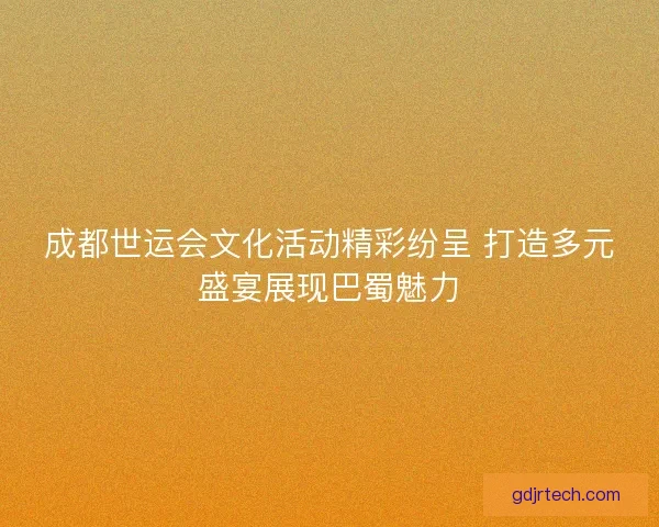成都世运会文化活动精彩纷呈 打造多元盛宴展现巴蜀魅力