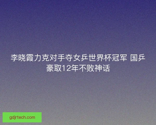 李晓霞力克对手夺女乒世界杯冠军 国乒豪取12年不败神话