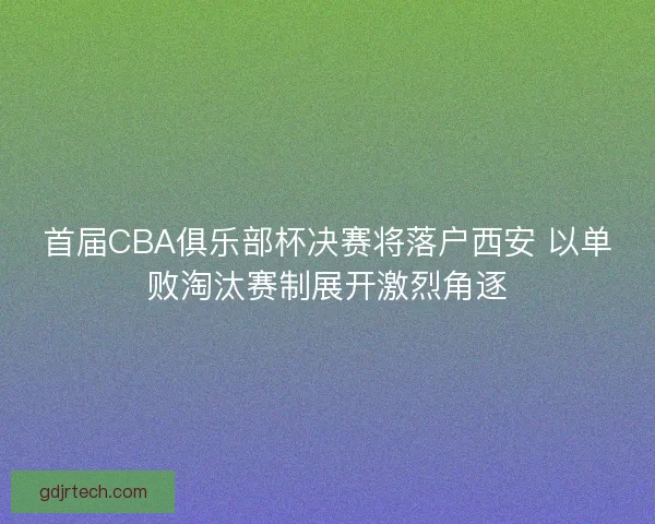 首届CBA俱乐部杯决赛将落户西安 以单败淘汰赛制展开激烈角逐