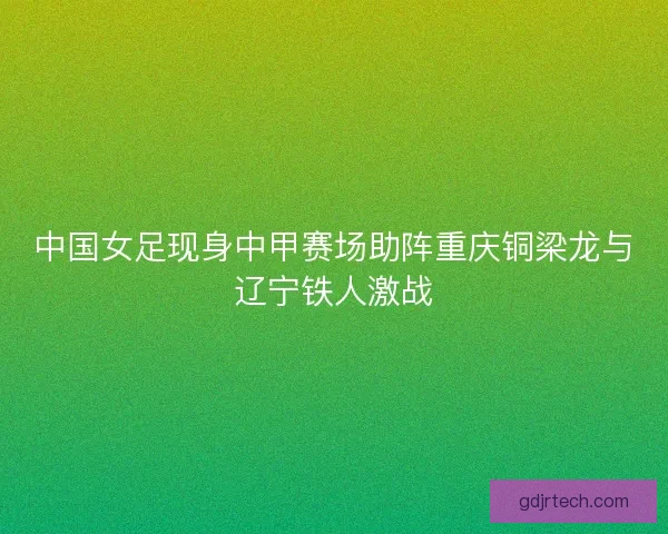 中国女足现身中甲赛场助阵重庆铜梁龙与辽宁铁人激战