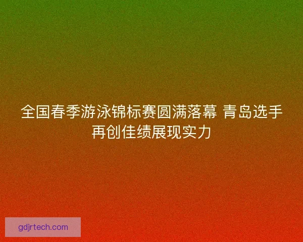全国春季游泳锦标赛圆满落幕 青岛选手再创佳绩展现实力